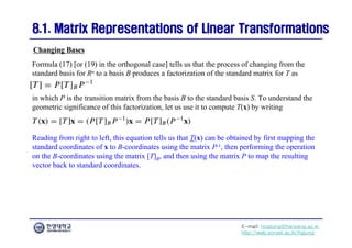E-mail: hogijung@hanyang.ac.kr
http://web.yonsei.ac.kr/hgjung
8.1. Matrix Representations of Linear Transformations
8.1. Matrix Representations of Linear Transformations
Formula (17) [or (19) in the orthogonal case] tells us that the process of changing from the
standard basis for Rn to a basis B produces a factorization of the standard matrix for T as
Changing Bases
in which P is the transition matrix from the basis B to the standard basis S. To understand the
geometric significance of this factorization, let us use it to compute T(x) by writing
Reading from right to left, this equation tells us that T(x) can be obtained by first mapping the
standard coordinates of x to B-coordinates using the matrix P-1, then performing the operation
on the B-coordinates using the matrix [T]B, and then using the matrix P to map the resulting
vector back to standard coordinates.
 