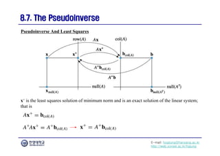 E-mail: hogijung@hanyang.ac.kr
http://web.yonsei.ac.kr/hgjung
8.7. The Pseudoinverse
8.7. The Pseudoinverse
x+ is the least squares solution of minimum norm and is an exact solution of the linear system;
that is
Pseudoinverse And Least Squares
 