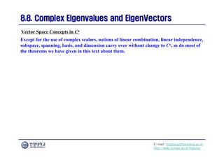 E-mail: hogijung@hanyang.ac.kr
http://web.yonsei.ac.kr/hgjung
8.8. Complex Eigenvalues and
8.8. Complex Eigenvalues and EigenVectors
EigenVectors
Except for the use of complex scalars, notions of linear combination, linear independence,
subspace, spanning, basis, and dimension carry over without change to Cn, as do most of
the theorems we have given in this text about them.
Vector Space Concepts in Cn
 
