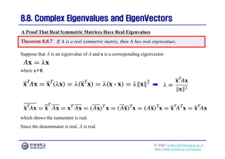 E-mail: hogijung@hanyang.ac.kr
http://web.yonsei.ac.kr/hgjung
8.8. Complex Eigenvalues and
8.8. Complex Eigenvalues and EigenVectors
EigenVectors
Suppose that λ is an eigenvalue of A and x is a corresponding eigenvector.
A Proof That Real Symmetric Matrices Have Real Eigenvalues
where x≠0.
which shows the numerator is real.
Since the denominator is real, λ is real.
 