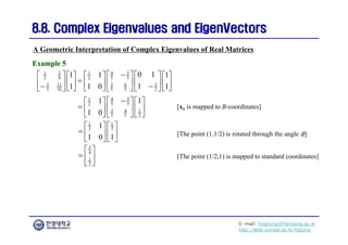 E-mail: hogijung@hanyang.ac.kr
http://web.yonsei.ac.kr/hgjung
8.8. Complex Eigenvalues and
8.8. Complex Eigenvalues and EigenVectors
EigenVectors
A Geometric Interpretation of Complex Eigenvalues of Real Matrices
Example 5
Example 5
3 3
1 4
1
2 4 5 5
2
3 3 1
11 4
2
5 10 5 5
0 1
1 1
1
1
1 1
1 0

     
 
   

     
 
   

    
   
   
3
4
1
5 5
2
3 1
4
2
5 5
1
1
1 0

   
 
    
 
   
 
1 1
2 2
1
1 0 1
   
    
   
5
4
1
2
 
  
 
[x0 is mapped to B-coordinates]
[The point (1,1/2) is rotated through the angle φ]
[The point (1/2,1) is mapped to standard coordinates]
 