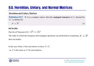 E-mail: hogijung@hanyang.ac.kr
http://web.yonsei.ac.kr/hgjung
8.9. Hermitian, Unitary, and Normal Matrices
8.9. Hermitian, Unitary, and Normal Matrices
REMARK
Part (b) of Theorem 8.8.3
The order in which the transpose and conjugate operations are performed in computing
does not matter.
In the case where A has real entries we have A*=AT,
so, A* is the same as AT for real matrices.
Hermitian and Unitary Matrices
 