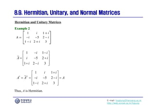 E-mail: hogijung@hanyang.ac.kr
http://web.yonsei.ac.kr/hgjung
8.9. Hermitian, Unitary, and Normal Matrices
8.9. Hermitian, Unitary, and Normal Matrices
Thus, A is Hermitian.
Hermitian and Unitary Matrices
Example 2
Example 2
1 1
5 2
1 2 3
i i
A i i
i i
 
 
 
  
 
 
 
 
*
1 1
5 2
1 2 3
T
i i
A A i i A
i i

 
 
     
 
 
 
 
 