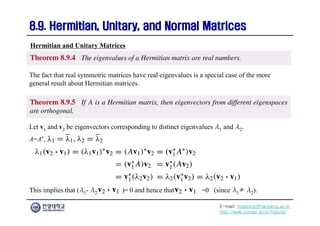E-mail: hogijung@hanyang.ac.kr
http://web.yonsei.ac.kr/hgjung
8.9. Hermitian, Unitary, and Normal Matrices
8.9. Hermitian, Unitary, and Normal Matrices
The fact that real symmetric matrices have real eigenvalues is a special case of the more
general result about Hermitian matrices.
Hermitian and Unitary Matrices
Let v1 and v2 be eigenvectors corresponding to distinct eigenvalues λ1 and λ2.
A=A*,
This implies that (λ1- λ2)( )= 0 and hence that =0 (since λ1≠ λ2).
 