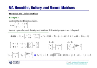 E-mail: hogijung@hanyang.ac.kr
http://web.yonsei.ac.kr/hgjung
8.9. Hermitian, Unitary, and Normal Matrices
8.9. Hermitian, Unitary, and Normal Matrices
Confirm that the Hermitian matrix
Hermitian and Unitary Matrices
Example 3
Example 3
has real eigenvalues and that eigenvectors from different eigenspaces are orthogonal.
1
2
1:
1
1
x i
t
x
 
 
   

   
 
 
 
1
1 2
2
4:
1
1
x i
t
x
 
  
 
  
 
   
1
1
1
i
 
 
  
 
v
 
1
2
2
1
1
i
  
  
 
v
 