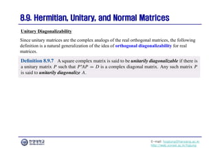 E-mail: hogijung@hanyang.ac.kr
http://web.yonsei.ac.kr/hgjung
8.9. Hermitian, Unitary, and Normal Matrices
8.9. Hermitian, Unitary, and Normal Matrices
Since unitary matrices are the complex analogs of the real orthogonal matrices, the following
definition is a natural generalization of the idea of orthogonal diagonalizability for real
matrices.
Unitary Diagonalizability
 