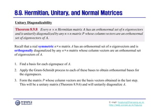 E-mail: hogijung@hanyang.ac.kr
http://web.yonsei.ac.kr/hgjung
8.9. Hermitian, Unitary, and Normal Matrices
8.9. Hermitian, Unitary, and Normal Matrices
Recall that a real symmetric n×n matrix A has an orthonormal set of n eigenvectors and is
orthogonally diagonalized by any n×n matrix whose column vectors are an orthonormal set
of eigenvectors of A.
Unitary Diagonalizability
1. Find a basis for each eigenspace of A.
2. Apply the Gram-Schmidt process to each of these bases to obtain orthonormal bases for
the eigenspaces.
3. Form the matrix P whose column vectors are the basis vectors obtained in the last step.
This will be a unitary matrix (Theorem 8.9.6) and will unitarily diagonalize A.
 
