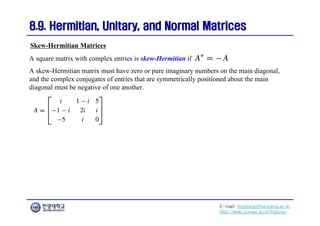 E-mail: hogijung@hanyang.ac.kr
http://web.yonsei.ac.kr/hgjung
8.9. Hermitian, Unitary, and Normal Matrices
8.9. Hermitian, Unitary, and Normal Matrices
A square matrix with complex entries is skew-Hermitian if
A skew-Hermitian matrix must have zero or pure imaginary numbers on the main diagonal,
and the complex conjugates of entries that are symmetrically positioned about the main
diagonal must be negative of one another.
Skew-Hermitian Matrices
 