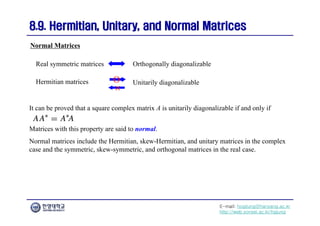 E-mail: hogijung@hanyang.ac.kr
http://web.yonsei.ac.kr/hgjung
8.9. Hermitian, Unitary, and Normal Matrices
8.9. Hermitian, Unitary, and Normal Matrices
It can be proved that a square complex matrix A is unitarily diagonalizable if and only if
Normal Matrices
Real symmetric matrices Orthogonally diagonalizable
Hermitian matrices Unitarily diagonalizable
O
×
Matrices with this property are said to normal.
Normal matrices include the Hermitian, skew-Hermitian, and unitary matrices in the complex
case and the symmetric, skew-symmetric, and orthogonal matrices in the real case.
 