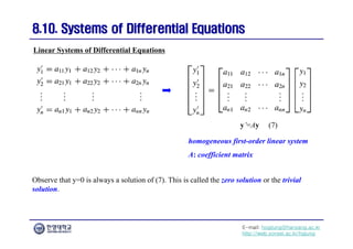E-mail: hogijung@hanyang.ac.kr
http://web.yonsei.ac.kr/hgjung
8.10. Systems of Differential Equations
8.10. Systems of Differential Equations
Observe that y=0 is always a solution of (7). This is called the zero solution or the trivial
solution.
Linear Systems of Differential Equations
y’=Ay (7)
homogeneous first-order linear system
A: coefficient matrix
 