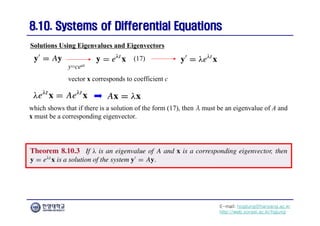 E-mail: hogijung@hanyang.ac.kr
http://web.yonsei.ac.kr/hgjung
8.10. Systems of Differential Equations
8.10. Systems of Differential Equations
which shows that if there is a solution of the form (17), then λ must be an eigenvalue of A and
x must be a corresponding eigenvector.
Solutions Using Eigenvalues and Eigenvectors
y=ceat
vector x corresponds to coefficient c
(17)
 