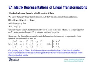 E-mail: hogijung@hanyang.ac.kr
http://web.yonsei.ac.kr/hgjung
8.1. Matrix Representations of Linear Transformations
8.1. Matrix Representations of Linear Transformations
We know that every linear transformation T: RnRm has an associated standard matrix
Matrix of A Linear Operator with Respect to A Basis
with the property that
for every vector x in Rn. For the moment we will focus on the case where T is a linear operator
on Rn, so the standard matrix [T] is a square matrix of size n×n.
Sometimes the form of the standard matrix fully reveals the geometric properties of a linear
operator and sometimes it does not.
Our primary goal in this section is to develop a way of using bases other than the standard
basis to create matrices that describe the geometric behavior of a linear transformation better
than the standard matrix.
 