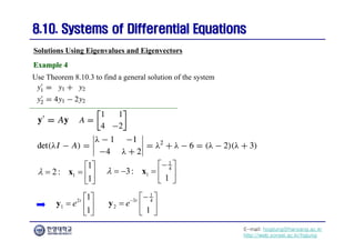 E-mail: hogijung@hanyang.ac.kr
http://web.yonsei.ac.kr/hgjung
8.10. Systems of Differential Equations
8.10. Systems of Differential Equations
Use Theorem 8.10.3 to find a general solution of the system
Solutions Using Eigenvalues and Eigenvectors
Example 4
Example 4
1
1
2:
1

 
   
 
x
1
4
1
3:
1


 
    
 
x
2
1
1
1
t
e
 
  
 
y
1
3 4
2
1
t
e 
 
  
 
y
 