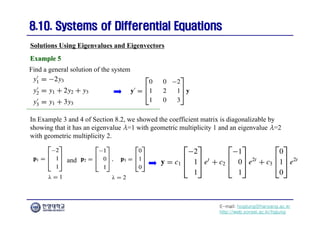 E-mail: hogijung@hanyang.ac.kr
http://web.yonsei.ac.kr/hgjung
8.10. Systems of Differential Equations
8.10. Systems of Differential Equations
Find a general solution of the system
Solutions Using Eigenvalues and Eigenvectors
Example 5
Example 5
In Example 3 and 4 of Section 8.2, we showed the coefficient matrix is diagonalizable by
showing that it has an eigenvalue λ=1 with geometric multiplicity 1 and an eigenvalue λ=2
with geometric multiplicity 2.
and
 