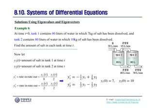 E-mail: hogijung@hanyang.ac.kr
http://web.yonsei.ac.kr/hgjung
8.10. Systems of Differential Equations
8.10. Systems of Differential Equations
At time t=0, tank 1 contains 80 liters of water in which 7kg of salt has been dissolved, and
tank 2 contains 80 liters of water in which 10kg of salt has been dissolved.
Find the amount of salt in each tank at time t.
Solutions Using Eigenvalues and Eigenvectors
Example 6
Example 6
Now let
y1(t)=amount of salt in tank 1 at time t
y2(t)=amount of salt in tank 2 at time t
   
   
2 1
1
1 2
2
rate in-rate out
8 2
rate in-rate out
2 2
y t y t
y
y t y t
y
   
   
 