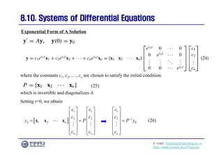 E-mail: hogijung@hanyang.ac.kr
http://web.yonsei.ac.kr/hgjung
8.10. Systems of Differential Equations
8.10. Systems of Differential Equations
Exponential Form of A Solution
where the constants c1, c2, …, cn are chosen to satisfy the initial condition.
which is invertible and diagonalizes A.
Setting t=0, we obtain
 
1 1
2 2
0 1 2 n
n n
c c
c c
y P
c c
   
   
   
 
   
   
   
x x x

 
1
2 1
0
n
c
c
P y
c

 
 
  
 
 
 

(25)
(26)
 