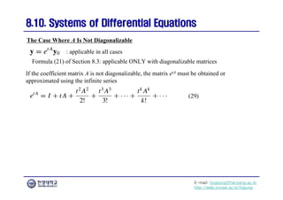 E-mail: hogijung@hanyang.ac.kr
http://web.yonsei.ac.kr/hgjung
8.10. Systems of Differential Equations
8.10. Systems of Differential Equations
The Case Where A Is Not Diagonalizable
If the coefficient matrix A is not diagonalizable, the matrix etA must be obtained or
approximated using the infinite series
: applicable in all cases
Formula (21) of Section 8.3: applicable ONLY with diagonalizable matrices
(29)
 