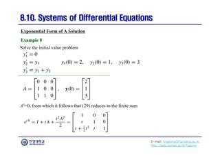 E-mail: hogijung@hanyang.ac.kr
http://web.yonsei.ac.kr/hgjung
8.10. Systems of Differential Equations
8.10. Systems of Differential Equations
Exponential Form of A Solution
Solve the initial value problem
Example 8
Example 8
A3=0, from which it follows that (29) reduces to the finite sum
 