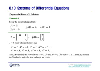 E-mail: hogijung@hanyang.ac.kr
http://web.yonsei.ac.kr/hgjung
8.10. Systems of Differential Equations
8.10. Systems of Differential Equations
Exponential Form of A Solution
Solve the initial value problem
Example 9
Example 9
A2=-I, from which it follows that
Thus, if we make the substitutions A2k=(-1)kI and A2k+1=(-1)kA (for k=1, 2, …) in (29) and use
the Maclaurin series for sint and cost, we obtain
 