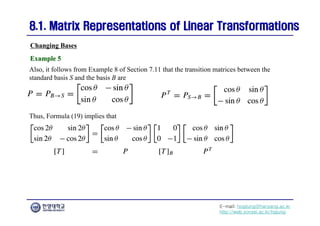 E-mail: hogijung@hanyang.ac.kr
http://web.yonsei.ac.kr/hgjung
8.1. Matrix Representations of Linear Transformations
8.1. Matrix Representations of Linear Transformations
Also, it follows from Example 8 of Section 7.11 that the transition matrices between the
standard basis S and the basis B are
Changing Bases
Example 5
Example 5
Thus, Formula (19) implies that
 