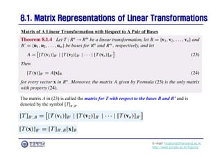 E-mail: hogijung@hanyang.ac.kr
http://web.yonsei.ac.kr/hgjung
8.1. Matrix Representations of Linear Transformations
8.1. Matrix Representations of Linear Transformations
The matrix A in (23) is called the matrix for T with respect to the bases B and B’ and is
denoted by the symbol [T]B’,B.
Matrix of A Linear Transformation with Respect to A Pair of Bases
 
