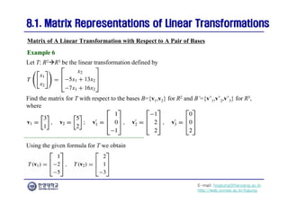 E-mail: hogijung@hanyang.ac.kr
http://web.yonsei.ac.kr/hgjung
8.1. Matrix Representations of Linear Transformations
8.1. Matrix Representations of Linear Transformations
Let T: R2R3 be the linear transformation defined by
Matrix of A Linear Transformation with Respect to A Pair of Bases
Example 6
Example 6
Find the matrix for T with respect to the bases B={v1,v2} for R2 and B’={v’1,v’2,v’3} for R3,
where
Using the given formula for T we obtain
 