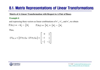 E-mail: hogijung@hanyang.ac.kr
http://web.yonsei.ac.kr/hgjung
8.1. Matrix Representations of Linear Transformations
8.1. Matrix Representations of Linear Transformations
and expressing these vectors as linear combinations of v’1, v’2, and v’3 we obtain
Matrix of A Linear Transformation with Respect to A Pair of Bases
Example 6
Example 6
Thus,
 