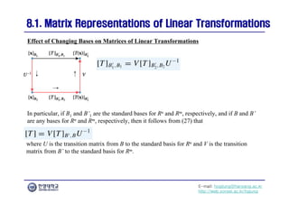 E-mail: hogijung@hanyang.ac.kr
http://web.yonsei.ac.kr/hgjung
8.1. Matrix Representations of Linear Transformations
8.1. Matrix Representations of Linear Transformations
In particular, if B1 and B’1 are the standard bases for Rn and Rm, respectively, and if B and B’
are any bases for Rn and Rm, respectively, then it follows from (27) that
Effect of Changing Bases on Matrices of Linear Transformations
where U is the transition matrix from B to the standard basis for Rn and V is the transition
matrix from B’ to the standard basis for Rm.
 