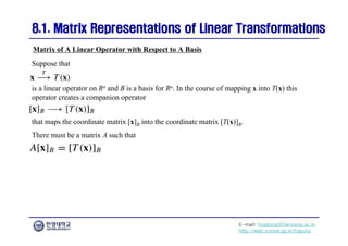 E-mail: hogijung@hanyang.ac.kr
http://web.yonsei.ac.kr/hgjung
8.1. Matrix Representations of Linear Transformations
8.1. Matrix Representations of Linear Transformations
Matrix of A Linear Operator with Respect to A Basis
Suppose that
is a linear operator on Rn and B is a basis for Rn. In the course of mapping x into T(x) this
operator creates a companion operator
that maps the coordinate matrix [x]B into the coordinate matrix [T(x)]B.
There must be a matrix A such that
 
