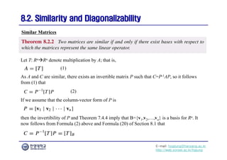 E-mail: hogijung@hanyang.ac.kr
http://web.yonsei.ac.kr/hgjung
8.2. Similarity and Diagonalizability
8.2. Similarity and Diagonalizability
Let T: RnRn denote multiplication by A; that is,
Similar Matrices
As A and C are similar, there exists an invertible matrix P such that C=P-1AP, so it follows
from (1) that
(1)
If we assume that the column-vector form of P is
then the invertibility of P and Theorem 7.4.4 imply that B={v1,v2,…,vn} is a basis for Rn. It
now follows from Formula (2) above and Formula (20) of Section 8.1 that
(2)
 
