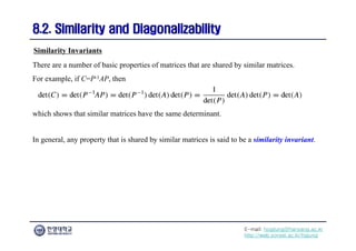 E-mail: hogijung@hanyang.ac.kr
http://web.yonsei.ac.kr/hgjung
8.2. Similarity and Diagonalizability
8.2. Similarity and Diagonalizability
There are a number of basic properties of matrices that are shared by similar matrices.
For example, if C=P-1AP, then
Similarity Invariants
which shows that similar matrices have the same determinant.
In general, any property that is shared by similar matrices is said to be a similarity invariant.
 