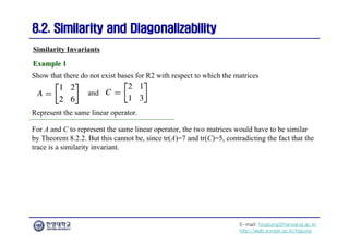 E-mail: hogijung@hanyang.ac.kr
http://web.yonsei.ac.kr/hgjung
8.2. Similarity and Diagonalizability
8.2. Similarity and Diagonalizability
Show that there do not exist bases for R2 with respect to which the matrices
Similarity Invariants
Example 1
Example 1
and
Represent the same linear operator.
For A and C to represent the same linear operator, the two matrices would have to be similar
by Theorem 8.2.2. But this cannot be, since tr(A)=7 and tr(C)=5, contradicting the fact that the
trace is a similarity invariant.
 