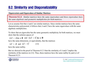 E-mail: hogijung@hanyang.ac.kr
http://web.yonsei.ac.kr/hgjung
8.2. Similarity and Diagonalizability
8.2. Similarity and Diagonalizability
Let us assume first that A and C are similar matrices. Since similar matrices have the same
characteristics polynomial, it follows that A and C have the same eigenvalues with the same
algebraic multiplicities.
Eigenvectors and Eigenvalues of Similar Matrices
To show that an eigenvalue has the same geometric multiplicity for both matrices, we must
show that the solution spaces of
and
have the same nullity.
But we showed in the proof of Theorem 8.2.3 that the similarity of A and C implies the
similarity of the matrices in (12). Thus, these matrices have the same nullity by part (c) of
Theorem 8.2.3.
have the same dimension, or equivalently, that the matrices
and
(12)
 
