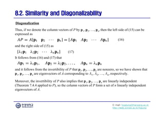 E-mail: hogijung@hanyang.ac.kr
http://web.yonsei.ac.kr/hgjung
8.2. Similarity and Diagonalizability
8.2. Similarity and Diagonalizability
Thus, if we denote the column vectors of P by p1, p2, …, pn, then the left side of (15) can be
expressed as
Diagonalization
(16)
and the right side of (15) as
(17)
It follows from (16) and (17) that
and it follows from the invertibility of P that p1, p2, …, pn are nonzero, so we have shown that
p1, p2, …, pn are eigenvectors of A corresponding to λ1, λ2, …, λn, respectively.
Moreover, the invertibility of P also implies that p1, p2, …, pn are linearly independent
(Theorem 7.4.4 applied to P), so the column vectors of P form a set of n linearly independent
eigenvectors of A.
 