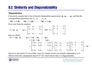 E-mail: hogijung@hanyang.ac.kr
http://web.yonsei.ac.kr/hgjung
8.2. Similarity and Diagonalizability
8.2. Similarity and Diagonalizability
Conversely, assume that A has n linearly independent eigenvectors, p1, p2, …, pn, and that the
corresponding eigenvalues are λ1, λ2, …, λn, so
Diagonalization
If we now form the matrices
and
then we obtain
However, the matrix P is invertible, since its column vectors are linearly independent, so it
follows from this computation that D=P-1AP, which shows that A is diagonalizable.
 