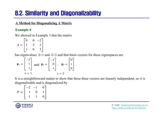 E-mail: hogijung@hanyang.ac.kr
http://web.yonsei.ac.kr/hgjung
8.2. Similarity and Diagonalizability
8.2. Similarity and Diagonalizability
We showed in Example 3 that the matrix
A Method for Diagonalizing A Matrix
Example 4
Example 4
has eigenvalues λ=1 and λ=2 and that basis vectors for these eigenspaces are
and
It is a straightforward matter to show that these three vectors are linearly independent, so A is
diagonalizable and is diagonalized by
 