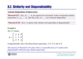 E-mail: hogijung@hanyang.ac.kr
http://web.yonsei.ac.kr/hgjung
8.2. Similarity and Diagonalizability
8.2. Similarity and Diagonalizability
The 3×3 matrix
Linearly Independence of Eigenvectors
Example 6
Example 6
is diagonalizable, since it has three distinct eigenvalues, λ=2, λ=3, and λ=4.
The converse of Theorem 8.2.8 is false; that is, it is possible for an n×n matrix to be
diagonalizable without having n distinct eigenvalues.
 