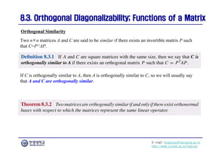 E-mail: hogijung@hanyang.ac.kr
http://web.yonsei.ac.kr/hgjung
8.3. Orthogonal Diagonalizability; Functions of a Matrix
8.3. Orthogonal Diagonalizability; Functions of a Matrix
Two n×n matrices A and C are said to be similar if there exists an invertible matrix P such
that C=P-1AP.
Orthogonal Similarity
If C is orthogonally similar to A, then A is orthogonally similar to C, so we will usually say
that A and C are orthogonally similar.
 