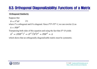 E-mail: hogijung@hanyang.ac.kr
http://web.yonsei.ac.kr/hgjung
8.3. Orthogonal Diagonalizability; Functions of a Matrix
8.3. Orthogonal Diagonalizability; Functions of a Matrix
Suppose that
Orthogonal Similarity
where P is orthogonal and D is diagonal. Since PTP=PPT=I, we can rewrite (1) as
(1)
Transposing both sides of this equation and using the fact that DT=D yields
which shows that an orthogonally diagonalizable matrix must be symmetric.
 