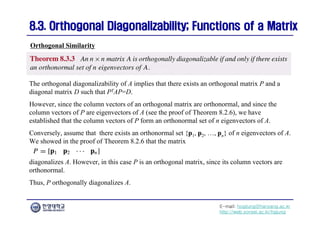 E-mail: hogijung@hanyang.ac.kr
http://web.yonsei.ac.kr/hgjung
8.3. Orthogonal Diagonalizability; Functions of a Matrix
8.3. Orthogonal Diagonalizability; Functions of a Matrix
The orthogonal diagonalizability of A implies that there exists an orthogonal matrix P and a
diagonal matrix D such that PTAP=D.
However, since the column vectors of an orthogonal matrix are orthonormal, and since the
column vectors of P are eigenvectors of A (see the proof of Theorem 8.2.6), we have
established that the column vectors of P form an orthonormal set of n eigenvectors of A.
Conversely, assume that there exists an orthonormal set {p1, p2, …, pn} of n eigenvectors of A.
We showed in the proof of Theorem 8.2.6 that the matrix
Orthogonal Similarity
diagonalizes A. However, in this case P is an orthogonal matrix, since its column vectors are
orthonormal.
Thus, P orthogonally diagonalizes A.
 