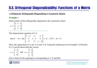 E-mail: hogijung@hanyang.ac.kr
http://web.yonsei.ac.kr/hgjung
8.3. Orthogonal Diagonalizability; Functions of a Matrix
8.3. Orthogonal Diagonalizability; Functions of a Matrix
Find a matrix P that orthogonally diagonalizes the symmetric matrix
A Method for Orthogonally Diagonalizing A Symmetric Matrix
Example 1
Example 1
The characteristic equation of A is
Thus, the eigenvalues of A are λ=2 and λ=8. Using the method given in Example 3 of Section
8.2, it can be shown that the vectors
and
form a basis for the eigenspace corresponding to λ=2 and that
 