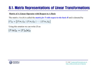 E-mail: hogijung@hanyang.ac.kr
http://web.yonsei.ac.kr/hgjung
8.1. Matrix Representations of Linear Transformations
8.1. Matrix Representations of Linear Transformations
The matrix A in (4) is called the matrix for T with respect to the basis B and is denoted by
Matrix of A Linear Operator with Respect to A Basis
Using this notation we can write (5) as
 
