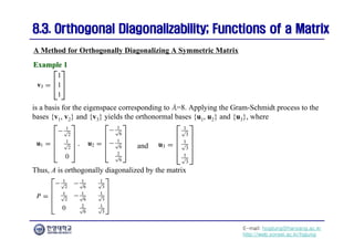 E-mail: hogijung@hanyang.ac.kr
http://web.yonsei.ac.kr/hgjung
8.3. Orthogonal Diagonalizability; Functions of a Matrix
8.3. Orthogonal Diagonalizability; Functions of a Matrix
is a basis for the eigenspace corresponding to λ=8. Applying the Gram-Schmidt process to the
bases {v1, v2} and {v3} yields the orthonormal bases {u1, u2} and {u3}, where
A Method for Orthogonally Diagonalizing A Symmetric Matrix
Example 1
Example 1
and
Thus, A is orthogonally diagonalized by the matrix
 