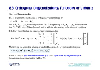 E-mail: hogijung@hanyang.ac.kr
http://web.yonsei.ac.kr/hgjung
8.3. Orthogonal Diagonalizability; Functions of a Matrix
8.3. Orthogonal Diagonalizability; Functions of a Matrix
If A is a symmetric matrix that is orthogonally diagonalized by
Spectral Decomposition
and if λ1, λ2, …, λn are the eigenvalues of A corresponding to u1, u2, …, un, then we know
that D=PTAP, where D is a diagonal matrix with the eigenvalues in the diagonal positions.
It follows from this that the matrix A can be expressed as
Multiplying out using the column-row rule (Theorem 3.8.1), we obtain the formula
which is called a spectral decomposition of A or an eigenvalue decomposition of A
(sometimes abbreviated as the EVD of A).
 