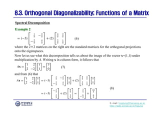 E-mail: hogijung@hanyang.ac.kr
http://web.yonsei.ac.kr/hgjung
8.3. Orthogonal Diagonalizability; Functions of a Matrix
8.3. Orthogonal Diagonalizability; Functions of a Matrix
Spectral Decomposition
Example 2
Example 2
where the 2×2 matrices on the right are the standard matrices for the orthogonal projections
onto the eigenspaces.
Now let us see what this decomposition tells us about the image of the vector x=(1,1) under
multiplication by A. Writing x in column form, it follows that
(7)
(8)
(6)
and from (6) that
 
