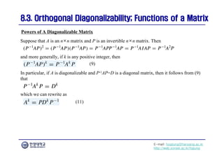 E-mail: hogijung@hanyang.ac.kr
http://web.yonsei.ac.kr/hgjung
8.3. Orthogonal Diagonalizability; Functions of a Matrix
8.3. Orthogonal Diagonalizability; Functions of a Matrix
Suppose that A is an n×n matrix and P is an invertible n×n matrix. Then
Powers of A Diagonalizable Matrix
and more generally, if k is any positive integer, then
In particular, if A is diagonalizable and P-1AP=D is a diagonal matrix, then it follows from (9)
that
(9)
which we can rewrite as
(11)
 