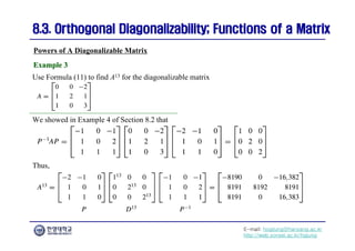 E-mail: hogijung@hanyang.ac.kr
http://web.yonsei.ac.kr/hgjung
8.3. Orthogonal Diagonalizability; Functions of a Matrix
8.3. Orthogonal Diagonalizability; Functions of a Matrix
Use Formula (11) to find A13 for the diagonalizable matrix
Powers of A Diagonalizable Matrix
Example 3
Example 3
We showed in Example 4 of Section 8.2 that
Thus,
 