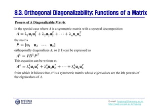 E-mail: hogijung@hanyang.ac.kr
http://web.yonsei.ac.kr/hgjung
8.3. Orthogonal Diagonalizability; Functions of a Matrix
8.3. Orthogonal Diagonalizability; Functions of a Matrix
In the special case where A is a symmetric matrix with a spectral decomposition
Powers of A Diagonalizable Matrix
the matrix
orthogonally diagonalizes A, so (11) can be expressed as
This equation can be written as
from which it follows that Ak is a symmetric matrix whose eigenvalues are the kth powers of
the eigenvalues of A.
 