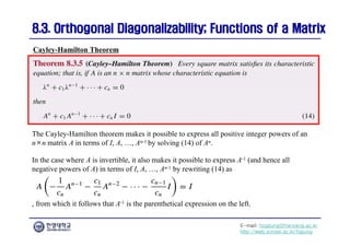 E-mail: hogijung@hanyang.ac.kr
http://web.yonsei.ac.kr/hgjung
8.3. Orthogonal Diagonalizability; Functions of a Matrix
8.3. Orthogonal Diagonalizability; Functions of a Matrix
The Cayley-Hamilton theorem makes it possible to express all positive integer powers of an
n×n matrix A in terms of I, A, …, An-1 by solving (14) of An.
Cayley-Hamilton Theorem
In the case where A is invertible, it also makes it possible to express A-1 (and hence all
negative powers of A) in terms of I, A, …, An-1 by rewriting (14) as
, from which it follows that A-1 is the parenthetical expression on the left.
 