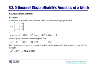 E-mail: hogijung@hanyang.ac.kr
http://web.yonsei.ac.kr/hgjung
8.3. Orthogonal Diagonalizability; Functions of a Matrix
8.3. Orthogonal Diagonalizability; Functions of a Matrix
We showed in Example 2 of Section 8.2 that the characteristic polynomial of
Cayley-Hamilton Theorem
Example 4
Example 4
is
so the Cayley-Hamilton theorem implies that
This equation can be used to express A3 and all higher powers of A in terms of I, A, and A2. For
example,
(16)
 